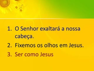 1. O Senhor exaltará a nossa
cabeça.
2. Fixemos os olhos em Jesus.
3. Ser como Jesus

 