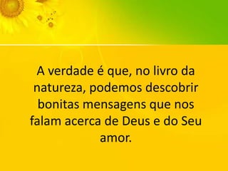 A verdade é que, no livro da
natureza, podemos descobrir
bonitas mensagens que nos
falam acerca de Deus e do Seu
amor.

 