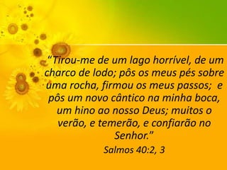 “Tirou-me de um lago horrível, de um
charco de lodo; pôs os meus pés sobre
uma rocha, firmou os meus passos; e
pôs um novo cântico na minha boca,
um hino ao nosso Deus; muitos o
verão, e temerão, e confiarão no
Senhor.”
Salmos 40:2, 3

 