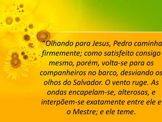 “Olhando para Jesus, Pedro caminha
firmemente; como satisfeito consigo
mesmo, porém, volta-se para os
companheiros no barco, desviando os
olhos do Salvador. O vento ruge. As
ondas encapelam-se, alterosas, e
interpõem-se exatamente entre ele e
o Mestre; e ele teme.

 