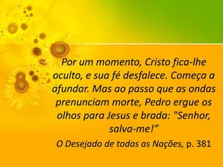 Por um momento, Cristo fica-lhe
oculto, e sua fé desfalece. Começa a
afundar. Mas ao passo que as ondas
prenunciam morte, Pedro ergue os
olhos para Jesus e brada: "Senhor,
salva-me!”
O Desejado de todas as Nações, p. 381

 