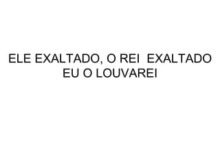 ELE EXALTADO, O REI  EXALTADO EU O LOUVAREI 