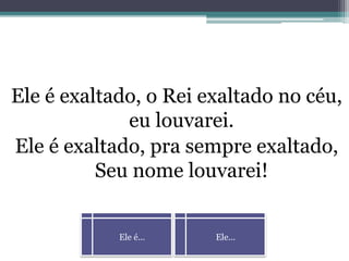 Ele é... Ele...
Ele é exaltado, o Rei exaltado no céu,
eu louvarei.
Ele é exaltado, pra sempre exaltado,
Seu nome louvarei!
 