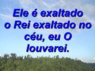 Ele é exaltado o Rei exaltado no céu, eu O louvarei. 