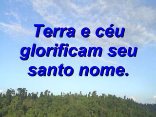Terra e céu glorificam seu santo nome. 