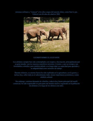 misiones militares y "conocer" a los altos cargos del ejercito chino, como Sun Li-jen.
Falleció con 86 años de edad en 2003.
LEEMOS SOBRE EL ELEFANTE
Los elefantes siempre han sido contemplados con respeto y fascinación, principalmente por
su gran tamaño -son los mayores mamíferos terrestres vivientes- y por su trompa y sus
formidables colmillos, pero también debido a su longevidad, su capacidad para aprender y
su adaptabilidad como animales de trabajo.
Durante milenios, su enorme fuerza ha sido explotada en la agricultura y en la guerra, e
incluso hoy, sobre todo en el subcontinente indio, tienen importancia económica y como
símbolo cultural.
Sin embargo, continua demanda de colmillos, todavía hoy fuente principal del marfil
comercial, ha sido responsable en gran parte del drástico declive registrado en la población
de elefantes a lo largo de los últimos cien años.
 