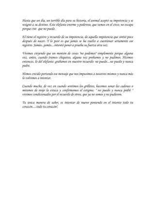 Hasta que un día, un terrible día para su historia, el animal aceptó su impotencia y se
resignó a su destino. Este elefante enorme y poderoso, que vemos en el circo, no escapa
porque cree que no puede.

El tiene el registro y recuerdo de su impotencia, de aquella impotencia que sintió poco
después de nacer. Y lo peor es que jamás se ha vuelto a cuestionar seriamente ese
registro. Jamás...jamás....intentó poner a prueba su fuerza otra vez.

Vivimos creyendo que un montón de cosas "no podemos" simplemente porque alguna
vez, antes, cuando éramos chiquitos, alguna vez probamos y no pudimos. Hicimos
entonces, lo del elefante: grabamos en nuestro recuerdo: no puedo....no puedo y nunca
podré.

Hemos crecido portando ese mensaje que nos impusimos a nosotros mismos y nunca más
lo volvimos a intentar.

Cuando mucho, de vez en cuando sentimos los grilletes, hacemos sonar las cadenas o
miramos de reojo la estaca y confirmamos el estigma: " no puedo y nunca podré "
vivimos condicionados por el recuerdo de otros, que ya no somos y no pudieron.

Tu única manera de saber, es intentar de nuevo poniendo en el intento todo tu
corazón.....todo tu corazón".
 