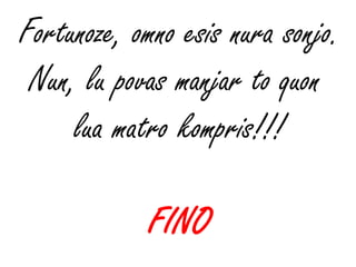 Fortunoze, omno esis nura sonjo.
 Nun, lu povas manjar to quon
     lua matro kompris!!!

            FINO
 