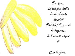 Yes, yes…
  Lu desegnis kelka
    banani. Quanta
        bananin?
Yes! Kin! E…pro ke
     lu hungras...
 lu komencas manjar
           li.

  Quon lu facas?.
 