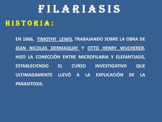F I L A R I A S I S
H I S T O R I A :
EN 1866, TIMOTHY LEWIS, TRABAJANDO SOBRE LA OBRA DE
JEAN NICOLAS DERMAQUAY Y OTTO HENRY WUCHERER,
HIZO LA CONECCIÓN ENTRE MICROFILARIA Y ELEFANTIASIS,
ESTABLECIENDO EL CURSO INVESTIGATIVO QUE
ULTIMADAMENTE LLEVÓ A LA EXPLICACIÓN DE LA
PARASITOSIS.
 