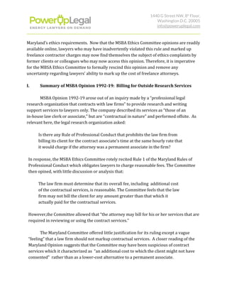 1440 G Street NW, 8​th​
 Floor, 
Washington D.C. 20005 
info@poweruplegal.com 
Maryland’s ethics requirements. Now that the MSBA Ethics Committee opinions are readily
available online, lawyers who may have inadvertently violated this rule and marked up
freelance contractor charges may now find themselves the subject of ethics complaints by
former clients or colleagues who may now access this opinion. Therefore, it is imperative
for the MBSA Ethics Committee to formally rescind this opinion and remove any
uncertainty regarding lawyers’ ability to mark up the cost of freelance attorneys.
I. Summary of MSBA Opinion 1992-19: Billing for Outside Research Services
MSBA Opinion 1992-19 arose out of an inquiry made by a “professional legal
research organization that contracts with law firms” to provide research and writing
support services to lawyers only. The company described its services as “those of an
in-house law clerk or associate,” but are “contractual in nature” and performed offsite. As
relevant here, the legal research organization asked:
Is there any Rule of Professional Conduct that prohibits the law firm from
billing its client for the contract associate’s time at the same hourly rate that
it would charge if the attorney was a permanent associate in the firm?
In response, the MSBA Ethics Committee rotely recited Rule 1 of the Maryland Rules of
Professional Conduct which obligates lawyers to charge reasonable fees. The Committee
then opined, with little discussion or analysis that:
The law firm must determine that its overall fee, including additional cost
of the contractual services, is reasonable. The Committee feels that the law
firm may not bill the client for any amount greater than that which it
actually paid for the contractual services.
However,the Committee allowed that “the attorney may bill for his or her services that are
required in reviewing or using the contract services.”
The Maryland Committee offered little justification for its ruling except a vague
“feeling” that a law firm should not markup contractual services. A closer reading of the
Maryland Opinion suggests that the Committee may have been suspicious of contract
services which it characterized as “an additional cost to which the client might not have
consented” rather than as a lower-cost alternative to a permanent associate.
 