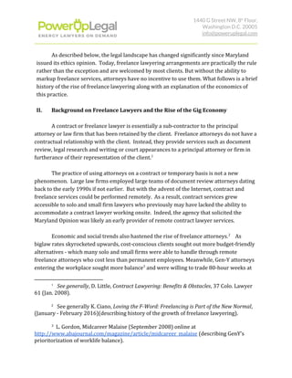 1440 G Street NW, 8​th​
 Floor, 
Washington D.C. 20005 
info@poweruplegal.com 
As described below, the legal landscape has changed significantly since Maryland
issued its ethics opinion. Today, freelance lawyering arrangements are practically the rule
rather than the exception and are welcomed by most clients. But without the ability to
markup freelance services, attorneys have no incentive to use them. What follows is a brief
history of the rise of freelance lawyering along with an explanation of the economics of
this practice.
II. Background on Freelance Lawyers and the Rise of the Gig Economy
A contract or freelance lawyer is essentially a sub-contractor to the principal
attorney or law firm that has been retained by the client. Freelance attorneys do not have a
contractual relationship with the client. Instead, they provide services such as document
review, legal research and writing or court appearances to a principal attorney or firm in
furtherance of their representation of the client.1
The practice of using attorneys on a contract or temporary basis is not a new
phenomenon. Large law firms employed large teams of document review attorneys dating
back to the early 1990s if not earlier. But with the advent of the Internet, contract and
freelance services could be performed remotely. As a result, contract services grew
accessible to solo and small firm lawyers who previously may have lacked the ability to
accommodate a contract lawyer working onsite. Indeed, the agency that solicited the
Maryland Opinion was likely an early provider of remote contract lawyer services.
Economic and social trends also hastened the rise of freelance attorneys. As2
biglaw rates skyrocketed upwards, cost-conscious clients sought out more budget-friendly
alternatives - which many solo and small firms were able to handle through remote
freelance attorneys who cost less than permanent employees. Meanwhile, Gen-Y attorneys
entering the workplace sought more balance and were willing to trade 80-hour weeks at3
1
​See generally​, D. Little, ​Contract Lawyering: Benefits & Obstacles​, 37 Colo. Lawyer
61 (Jan. 2008).
2
​ See generally K. Ciano, ​Loving the F-Word: Freelancing is Part of the New Normal​,
(January - February 2016)(describing history of the growth of freelance lawyering).
3
L. Gordon, Midcareer Malaise (September 2008) online at
http://www.abajournal.com/magazine/article/midcareer_malaise​ (describing GenY’s
prioritorization of worklife balance).
 