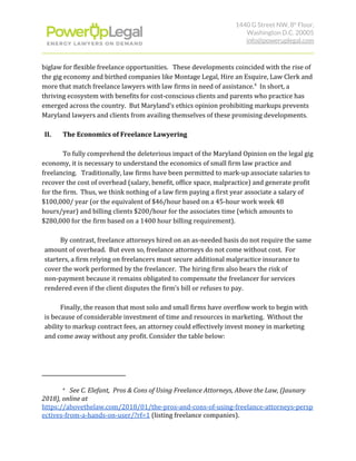 1440 G Street NW, 8​th​
 Floor, 
Washington D.C. 20005 
info@poweruplegal.com 
biglaw for flexible freelance opportunities. These developments coincided with the rise of
the gig economy and birthed companies like Montage Legal, Hire an Esquire, Law Clerk and
more that match freelance lawyers with law firms in need of assistance. In short, a4
thriving ecosystem with benefits for cost-conscious clients and parents who practice has
emerged across the country. But Maryland’s ethics opinion prohibiting markups prevents
Maryland lawyers and clients from availing themselves of these promising developments.
II. The Economics of Freelance Lawyering
To fully comprehend the deleterious impact of the Maryland Opinion on the legal gig
economy, it is necessary to understand the economics of small firm law practice and
freelancing. Traditionally, law firms have been permitted to mark-up associate salaries to
recover the cost of overhead (salary, benefit, office space, malpractice) and generate profit
for the firm. Thus, we think nothing of a law firm paying a first year associate a salary of
$100,000/ year (or the equivalent of $46/hour based on a 45-hour work week 48
hours/year) and billing clients $200/hour for the associates time (which amounts to
$280,000 for the firm based on a 1400 hour billing requirement).
By contrast, freelance attorneys hired on an as-needed basis do not require the same
amount of overhead. But even so, freelance attorneys do not come without cost. For
starters, a firm relying on freelancers must secure additional malpractice insurance to
cover the work performed by the freelancer. The hiring firm also bears the risk of
non-payment because it remains obligated to compensate the freelancer for services
rendered even if the client disputes the firm’s bill or refuses to pay.
Finally, the reason that most solo and small firms have overflow work to begin with
is because of considerable investment of time and resources in marketing. Without the
ability to markup contract fees, an attorney could effectively invest money in marketing
and come away without any profit. Consider the table below:
4
​See C. Elefant, Pros & Cons of Using Freelance Attorneys, Above the Law, (Jaunary
2018), online at
https://abovethelaw.com/2018/01/the-pros-and-cons-of-using-freelance-attorneys-persp
ectives-from-a-hands-on-user/?rf=1​ (listing freelance companies).
 