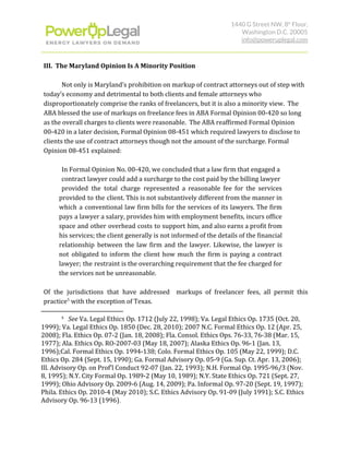 1440 G Street NW, 8​th​
 Floor, 
Washington D.C. 20005 
info@poweruplegal.com 
III. The Maryland Opinion Is A Minority Position
Not only is Maryland’s prohibition on markup of contract attorneys out of step with
today’s economy and detrimental to both clients and female attorneys who
disproportionately comprise the ranks of freelancers, but it is also a minority view. The
ABA blessed the use of markups on freelance fees in ABA Formal Opinion 00-420 so long
as the overall charges to clients were reasonable. The ABA reaffirmed Formal Opinion
00-420 in a later decision, Formal Opinion 08-451 which required lawyers to disclose to
clients the use of contract attorneys though not the amount of the surcharge. Formal
Opinion 08-451 explained:
In Formal Opinion No. 00-420, we concluded that a law firm that engaged a
contract lawyer could add a surcharge to the cost paid by the billing lawyer
provided the total charge represented a reasonable fee for the services
provided to the client. This is not substantively different from the manner in
which a conventional law firm bills for the services of its lawyers. The firm
pays a lawyer a salary, provides him with employment benefits, incurs office
space and other overhead costs to support him, and also earns a profit from
his services; the client generally is not informed of the details of the financial
relationship between the law firm and the lawyer. Likewise, the lawyer is
not obligated to inform the client how much the firm is paying a contract
lawyer; the restraint is the overarching requirement that the fee charged for
the services not be unreasonable.
Of the jurisdictions that have addressed markups of freelancer fees, all permit this
practice with the exception of Texas.5
5
​See ​Va. Legal Ethics Op. 1712 (July 22, 1998); Va. Legal Ethics Op. 1735 (Oct. 20,
1999); Va. Legal Ethics Op. 1850 (Dec. 28, 2010); 2007 N.C. Formal Ethics Op. 12 (Apr. 25,
2008); Fla. Ethics Op. 07-2 (Jan. 18, 2008); Fla. Consol. Ethics Ops. 76-33, 76-38 (Mar. 15,
1977); Ala. Ethics Op. RO-2007-03 (May 18, 2007); Alaska Ethics Op. 96-1 (Jan. 13,
1996);Cal. Formal Ethics Op. 1994-138; Colo. Formal Ethics Op. 105 (May 22, 1999); D.C.
Ethics Op. 284 (Sept. 15, 1990); Ga. Formal Advisory Op. 05-9 (Ga. Sup. Ct. Apr. 13, 2006);
Ill. Advisory Op. on Prof'l Conduct 92-07 (Jan. 22, 1993); N.H. Formal Op. 1995-96/3 (Nov.
8, 1995); N.Y. City Formal Op. 1989-2 (May 10, 1989); N.Y. State Ethics Op. 721 (Sept. 27,
1999); Ohio Advisory Op. 2009-6 (Aug. 14, 2009); Pa. Informal Op. 97-20 (Sept. 19, 1997);
Phila. Ethics Op. 2010-4 (May 2010); S.C. Ethics Advisory Op. 91-09 (July 1991); S.C. Ethics
Advisory Op. 96-13 (1996)​.
 