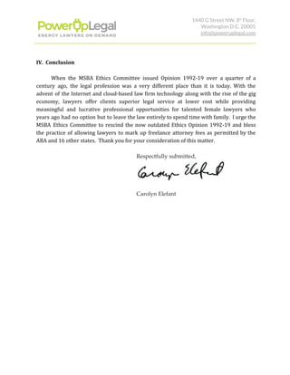1440 G Street NW, 8​th​
 Floor, 
Washington D.C. 20005 
info@poweruplegal.com 
IV. Conclusion
When the MSBA Ethics Committee issued Opinion 1992-19 over a quarter of a
century ago, the legal profession was a very different place than it is today. With the
advent of the Internet and cloud-based law firm technology along with the rise of the gig
economy, lawyers offer clients superior legal service at lower cost while providing
meaningful and lucrative professional opportunities for talented female lawyers who
years ago had no option but to leave the law entirely to spend time with family. I urge the
MSBA Ethics Committee to rescind the now outdated Ethics Opinion 1992-19 and bless
the practice of allowing lawyers to mark up freelance attorney fees as permitted by the
ABA and 16 other states. Thank you for your consideration of this matter.
Respectfully submitted, 
 
 
Carolyn Elefant 
 
 