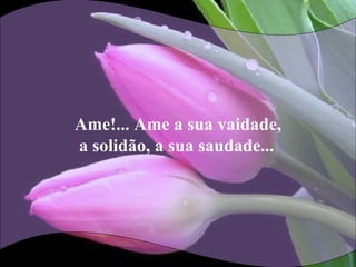 Ame!... Ame a sua vaidade,
a solidão, a sua saudade...
 