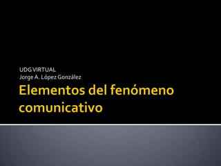 Elementos del fenómenocomunicativo UDG VIRTUAL Jorge A. López González 