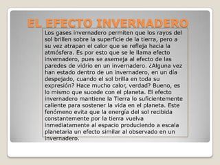 EL EFECTO INVERNADERO
  Los gases invernadero permiten que los rayos del
  sol brillen sobre la superficie de la tierra, pero a
  su vez atrapan el calor que se refleja hacia la
  atmósfera. Es por esto que se le llama efecto
  invernadero, pues se asemeja al efecto de las
  paredes de vidrio en un invernadero. ¿Alguna vez
  han estado dentro de un invernadero, en un día
  despejado, cuando el sol brilla en toda su
  expresión? Hace mucho calor, verdad? Bueno, es
  lo mismo que sucede con el planeta. El efecto
  invernadero mantiene la Tierra lo suficientemente
  caliente para sostener la vida en el planeta. Este
  fenómeno evita que la energía del sol recibida
  constantemente por la tierra vuelva
  inmediatamente al espacio produciendo a escala
  planetaria un efecto similar al observado en un
  invernadero.
 