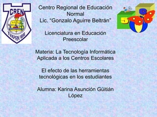 Centro Regional de Educación
Normal
Lic. “Gonzalo Aguirre Beltrán”
Licenciatura en Educación
Preescolar
Materia: La Tecnología Informática
Aplicada a los Centros Escolares
El efecto de las herramientas
tecnológicas en los estudiantes
Alumna: Karina Asunción Güitián
López
 