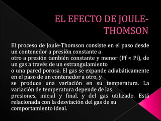 EL EFECTO DE JOULE-THOMSON El proceso de Joule-Thomson consiste en el paso desde un contenedor a presión constante a otro a presión también constante y menor (Pf < Pi), de un gas a través de un estrangulamiento o una pared porosa. El gas se expande adiabáticamente en el paso de un contenedor a otro, y se produce una variación en su temperatura. La variación de temperatura depende de las presiones, inicial y final, y del gas utilizado. Está relacionada con la desviación del gas de su comportamiento ideal. 