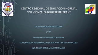 CENTRO REGIONAL DE EDUCACIÓN NORMAL
“DR. GONZALO AGUIRRE BELTRÁN”
LIC. EN EDUCACIÓN PREESCOLAR
2° “A”
ZAMORA CRUZ MILAGROS MARIANA
LA TECNOLOGÍA INFORMÁTICA APLICADA A LOS CENTROS ESCOLARES
ING. TOMÁS DARÍO ÁLVAREZ MENACHO
 