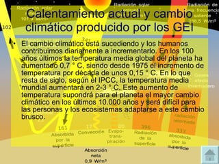 Calentamiento actual y cambio climático producido por los GEI El cambio climático está sucediendo y los humanos contribuimos diariamente a incrementarlo. En los 100 años últimos la temperatura media global del planeta ha aumentado 0,7 ° C, siendo desde 1975 el incremento de temperatura por década de unos 0,15 ° C. En lo que resta de siglo, según el IPCC, la temperatura media mundial aumentará en 2-3 ° C. Este aumento de temperatura supondrá para el planeta el mayor cambio climático en los últimos 10.000 años y será difícil para las personas y los ecosistemas adaptarse a este cambio brusco. 