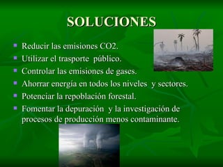SOLUCIONES Reducir las emisiones CO2. Utilizar el trasporte  público. Controlar las emisiones de gases. Ahorrar energía en todos los niveles  y sectores. Potenciar la repoblación forestal.  Fomentar la depuración  y la investigación de procesos de producción menos contaminante. 