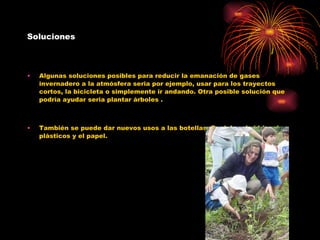 Soluciones Algunas soluciones posibles para reducir la emanación de gases invernadero a la atmósfera seria por ejemplo, usar para los trayectos cortos, la bicicleta o simplemente ir andando. Otra posible solución que podría ayudar seria plantar árboles . También se puede dar nuevos usos a las botellas. Reciclar el vidrios, los plásticos y el papel. 