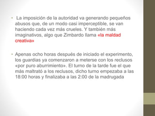 • La imposición de la autoridad va generando pequeños
abusos que, de un modo casi imperceptible, se van
haciendo cada vez más crueles. Y también más
imaginativos, algo que Zimbardo llama «la maldad
creativa»
• Apenas ocho horas después de iniciado el experimento,
los guardias ya comenzaron a meterse con los reclusos
«por puro aburrimiento». El turno de la tarde fue el que
más maltrató a los reclusos, dicho turno empezaba a las
18:00 horas y finalizaba a las 2:00 de la madrugada
 
