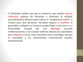 • P. Zimbardo resalta, que por el contrario, que existen fuerzas
sistémicas capaces de fomentar y alimentar la maldad,
procedimientos eficaces para inducir la “imaginación hostil” o,
incluso para que personas normales lleguen a justificar el
genocidio; cualquier ser humano puede llegar a renunciar a su
humanidad, movido por una ideología asumida
irreflexivamente, o de cumplir órdenes atroces de autoridades
que etiquetan a otros seres humanos como enemigos; porque
la moralidad y los sentimientos humanitarios pueden
desconectarse
 