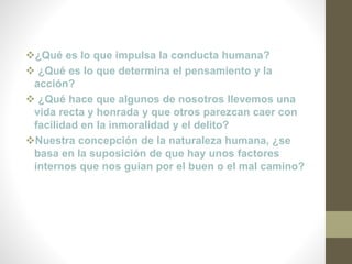 ¿Qué es lo que impulsa la conducta humana?
 ¿Qué es lo que determina el pensamiento y la
acción?
 ¿Qué hace que algunos de nosotros llevemos una
vida recta y honrada y que otros parezcan caer con
facilidad en la inmoralidad y el delito?
Nuestra concepción de la naturaleza humana, ¿se
basa en la suposición de que hay unos factores
internos que nos guían por el buen o el mal camino?
 