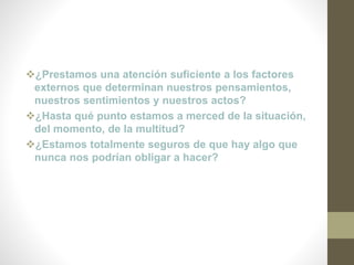 ¿Prestamos una atención suficiente a los factores
externos que determinan nuestros pensamientos,
nuestros sentimientos y nuestros actos?
¿Hasta qué punto estamos a merced de la situación,
del momento, de la multitud?
¿Estamos totalmente seguros de que hay algo que
nunca nos podrían obligar a hacer?
 