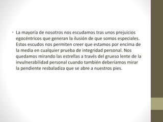 • La mayoría de nosotros nos escudamos tras unos prejuicios
egocéntricos que generan la ilusión de que somos especiales.
Estos escudos nos permiten creer que estamos por encima de
la media en cualquier prueba de integridad personal. Nos
quedamos mirando las estrellas a través del grueso lente de la
invulnerabilidad personal cuando también deberíamos mirar
la pendiente resbaladiza que se abre a nuestros pies.
 