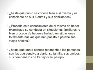 • ¿hasta qué punto se conoce bien a sí mismo y es
consciente de sus fuerzas y sus debilidades?
• ¿Procede este conocimiento de sí mismo de haber
examinado su conducta en situaciones familiares, o
bien procede de haberse hallado en situaciones
totalmente nuevas que han puesto a prueba sus
viejos hábitos?
• ¿hasta qué punto conoce realmente a las personas
con las que convive a diario: su familia, sus amigos,
sus compañeros de trabajo y su pareja?
 