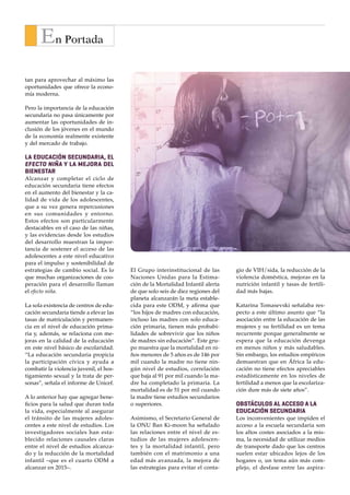 E n   P o r t a d a



      En Portada
tan para aprovechar al máximo las
oportunidades que ofrece la econo-
mía moderna.

Pero la importancia de la educación
secundaria no pasa únicamente por
aumentar las oportunidades de in-
clusión de los jóvenes en el mundo
de la economía realmente existente
y del mercado de trabajo.

La educación secundaria, el
efecto niña y la mejora del
bienestar
Alcanzar y completar el ciclo de
educación secundaria tiene efectos
en el aumento del bienestar y la ca-
lidad de vida de los adolescentes,
que a su vez genera repercusiones
en sus comunidades y entorno.
Estos efectos son particularmente
destacables en el caso de las niñas,
y las evidencias desde los estudios
del desarrollo muestran la impor-
tancia de sostener el acceso de las
adolescentes a este nivel educativo
para el impulso y sostenibilidad de
estrategias de cambio social. Es lo      El Grupo interinstitucional de las      gio de VIH/sida, la reducción de la                                               ra de la calidad de vida de amplios            la educación por sí sola tendrá poco
que muchas organizaciones de coo-        Naciones Unidas para la Estima-         violencia doméstica, mejoras en la            los hijos de madres                 sectores de la sociedad, o la impor-           efecto sobre sus vidas”.
peración para el desarrollo llaman       ción de la Mortalidad Infantil alerta   nutrición infantil y tasas de fertili-                                            tancia del papel de la mujer en di-                                         Gonzalo de Castro
el efecto niña.                          de que solo seis de diez regiones del   dad más bajas.
                                                                                                                              con educación tienen                 chos procesos, no se deben olvidar                                                   Estudios
                                         planeta alcanzarán la meta estable-                                                 más probabilidades de                 un par de cuestiones. La primera,
                                                                                                                                                                                                                  Banerjee, A; Duflo, E. (2011) Repensar la pobreza.
La sola existencia de centros de edu-    cida para este ODM, y afirma que        Katarina Tomasevski señalaba res-                                                 en relación a los adolescentes en ge-          Un giro radical en la lucha contra la desigualdad glo-
cación secundaria tiende a elevar las    “los hijos de madres con educación,     pecto a este último asunto que “la
                                                                                                                                     sobrevivir                    neral, es que estamos hablando del             bal. Ed. Taurus. Madrid.
tasas de matriculación y permanen-       incluso las madres con solo educa-      asociación entre la educación de las                                              disfrute de derechos humanos y de              CEPAL (2000); Equidad, desarrollo y ciudadanía.
                                                                                                                                                                                                                  Santiago de Chile.
cia en el nivel de educación prima-      ción primaria, tienen más probabi-      mujeres y su fertilidad es un tema                                                igualdad de oportunidades, y este              CEPAL (1997); The equity gap: Latin America, the
ria y, además, se relaciona con me-      lidades de sobrevivir que los niños     recurrente porque generalmente se        ciones educativas y la pérdida de        no es posible sin el disfrute del de-          Caribean and the social summit. Santiago de Chile
joras en la calidad de la educación      de madres sin educación”. Este gru-     espera que la educación devenga          ingresos que podría estar obtenien-      recho a la educación.                          Mayer-Foulkes, D. (2010); “Divergences and con-
                                                                                                                                                                                                                  vergences in human development”. Human Deve-
en este nivel básico de escolaridad.     po muestra que la mortalidad en ni-     en menos niños y más saludables.         do un adolescente al no trabajar.                                                       lopment research paper 20. PNUD. NY
“La educación secundaria propicia        ños menores de 5 años es de 146 por     Sin embargo, los estudios empíricos      Esta situación es más acuciante en       En segundo lugar, cabe recordar                OCDE (1998); Human capital investment. An In-
la participación cívica y ayuda a        mil cuando la madre no tiene nin-       demuestran que en África la edu-         familias pobres que dependen del         la advertencia de Tomasevski res-              ternational comparison. París.
                                                                                                                                                                                                                  ONU (2011); Child Mortality Report 2011. Grupo In-
combatir la violencia juvenil, el hos-   gún nivel de estudios, correlación      cación no tiene efectos apreciables      trabajo de cada miembro para su          pecto a las expectativas puestas               terinstitucional de ONU para la estimación de la mor-
tigamiento sexual y la trata de per-     que baja al 91 por mil cuando la ma-    estadísticamente en los niveles de       supervivencia y se trata, a su vez,      actualmente sobre la educación de              talidad infantil (IGME). DESA, Population Division.
sonas”, señala el informe de Unicef.     dre ha completado la primaria. La       fertilidad a menos que la escolariza-    de un potente mecanismo de des-          las mujeres como factor de erra-               ONU (2010); Out of School adolescents. Instituto
                                                                                                                                                                                                                  de Estadísticas de UNESCO, IEU, Montreal.
                                         mortalidad es de 51 por mil cuando      ción dure más de siete años”.            igualdad en el acceso, ya que obliga     dicación de las discriminaciones               ONU (2010); Para cumplir la promesa. Un exámen
A lo anterior hay que agregar bene-      la madre tiene estudios secundarios                                              a las familias a dejar sin escolarizar   de género. “Lo que importa –dice               orientado al futuro para promover un programa de ac-
ficios para la salud que duran toda      o superiores.                           Obstáculos Al acceso a la                a las niñas adolescentes para que se     la exrelatora de Naciones Unidas–              ción convenido a fin de alcanzar los ODM 2015. Infor-
                                                                                                                                                                                                                  me del Secretario General A/64/665. 12.02.2010.
la vida, especialmente al asegurar                                               educación secundaria                     dediquen a tareas como el trabajo        es lo que las mujeres adolescentes             ONU (2012); Resilient People,Resilient Planet: A
el tránsito de las mujeres adoles-       Asimismo, el Secretario General de      Los inconvenientes que impiden el        doméstico.                               pueden hacer con su educación. Si              future worth choosing; United Nations
centes a este nivel de estudios. Los     la ONU Ban Ki-moon ha señalado          acceso a la escuela secundaria son                                                las mujeres no pueden ser contra-              Secretary-General’s High-level Panel
                                                                                                                                                                                                                  on Global Sustainability. New York.
investigadores sociales han esta-        las relaciones entre el nivel de es-    los altos costes asociados a la mis-     Más allá de las profundas relacio-       tadas ni autocontratarse, poseer tie-          Tomasevski, K. (2004); El asalto a la
blecido relaciones causales claras       tudios de las mujeres adolescen-        ma, la necesidad de utilizar medios      nes que la investigación social y la     rras, abrir una cuenta en el banco,            educación. Colección Libros de encuen-
entre el nivel de estudios alcanza-      tes y la mortalidad infantil, pero      de transporte dado que los centros       evidencia empírica han establecido       obtener un préstamo, si se les niega           tro. Intermón Oxfam, Barcelona.
                                                                                                                                                                                                                  UNESCO (2010); Informe de Segui-
do y la reducción de la mortalidad       también con el matrimonio a una         suelen estar ubicados lejos de los       en estos últimos veinte años entre       la libertad de casarse o no casarse            miento de la Educación para todos
infantil –que es el cuarto ODM a         edad más avanzada, la mejora de         hogares o, un tema aún más com-          el nivel de estudios y las estrategias   (o de elegir el momento), si están             en el Mundo: Llegar a los margi-
alcanzar en 2015–.                       las estrategias para evitar el conta-   plejo, el desfase entre las aspira-      de reducción de la pobreza, la mejo-     privadas de representación política,           nados. París.


                                                                                                                                                                                          R e v i s t a   I n t e r v i d a      • 1 1
 