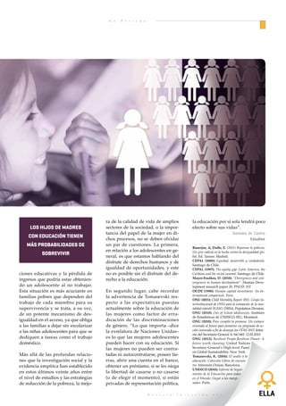 E n   P o r t a d a



      En Portada
tan para aprovechar al máximo las
oportunidades que ofrece la econo-
mía moderna.

Pero la importancia de la educación
secundaria no pasa únicamente por
aumentar las oportunidades de in-
clusión de los jóvenes en el mundo
de la economía realmente existente
y del mercado de trabajo.

La educación secundaria, el
efecto niña y la mejora del
bienestar
Alcanzar y completar el ciclo de
educación secundaria tiene efectos
en el aumento del bienestar y la ca-
lidad de vida de los adolescentes,
que a su vez genera repercusiones
en sus comunidades y entorno.
Estos efectos son particularmente
destacables en el caso de las niñas,
y las evidencias desde los estudios
del desarrollo muestran la impor-
tancia de sostener el acceso de las
adolescentes a este nivel educativo
para el impulso y sostenibilidad de
estrategias de cambio social. Es lo      El Grupo interinstitucional de las      gio de VIH/sida, la reducción de la                                               ra de la calidad de vida de amplios            la educación por sí sola tendrá poco
que muchas organizaciones de coo-        Naciones Unidas para la Estima-         violencia doméstica, mejoras en la            los hijos de madres                 sectores de la sociedad, o la impor-           efecto sobre sus vidas”.
peración para el desarrollo llaman       ción de la Mortalidad Infantil alerta   nutrición infantil y tasas de fertili-                                            tancia del papel de la mujer en di-                                         Gonzalo de Castro
el efecto niña.                          de que solo seis de diez regiones del   dad más bajas.
                                                                                                                              con educación tienen                 chos procesos, no se deben olvidar                                                   Estudios
                                         planeta alcanzarán la meta estable-                                                 más probabilidades de                 un par de cuestiones. La primera,
                                                                                                                                                                                                                  Banerjee, A; Duflo, E. (2011) Repensar la pobreza.
La sola existencia de centros de edu-    cida para este ODM, y afirma que        Katarina Tomasevski señalaba res-                                                 en relación a los adolescentes en ge-          Un giro radical en la lucha contra la desigualdad glo-
cación secundaria tiende a elevar las    “los hijos de madres con educación,     pecto a este último asunto que “la
                                                                                                                                     sobrevivir                    neral, es que estamos hablando del             bal. Ed. Taurus. Madrid.
tasas de matriculación y permanen-       incluso las madres con solo educa-      asociación entre la educación de las                                              disfrute de derechos humanos y de              CEPAL (2000); Equidad, desarrollo y ciudadanía.
                                                                                                                                                                                                                  Santiago de Chile.
cia en el nivel de educación prima-      ción primaria, tienen más probabi-      mujeres y su fertilidad es un tema                                                igualdad de oportunidades, y este              CEPAL (1997); The equity gap: Latin America, the
ria y, además, se relaciona con me-      lidades de sobrevivir que los niños     recurrente porque generalmente se        ciones educativas y la pérdida de        no es posible sin el disfrute del de-          Caribean and the social summit. Santiago de Chile
joras en la calidad de la educación      de madres sin educación”. Este gru-     espera que la educación devenga          ingresos que podría estar obtenien-      recho a la educación.                          Mayer-Foulkes, D. (2010); “Divergences and con-
                                                                                                                                                                                                                  vergences in human development”. Human Deve-
en este nivel básico de escolaridad.     po muestra que la mortalidad en ni-     en menos niños y más saludables.         do un adolescente al no trabajar.                                                       lopment research paper 20. PNUD. NY
“La educación secundaria propicia        ños menores de 5 años es de 146 por     Sin embargo, los estudios empíricos      Esta situación es más acuciante en       En segundo lugar, cabe recordar                OCDE (1998); Human capital investment. An In-
la participación cívica y ayuda a        mil cuando la madre no tiene nin-       demuestran que en África la edu-         familias pobres que dependen del         la advertencia de Tomasevski res-              ternational comparison. París.
                                                                                                                                                                                                                  ONU (2011); Child Mortality Report 2011. Grupo In-
combatir la violencia juvenil, el hos-   gún nivel de estudios, correlación      cación no tiene efectos apreciables      trabajo de cada miembro para su          pecto a las expectativas puestas               terinstitucional de ONU para la estimación de la mor-
tigamiento sexual y la trata de per-     que baja al 91 por mil cuando la ma-    estadísticamente en los niveles de       supervivencia y se trata, a su vez,      actualmente sobre la educación de              talidad infantil (IGME). DESA, Population Division.
sonas”, señala el informe de Unicef.     dre ha completado la primaria. La       fertilidad a menos que la escolariza-    de un potente mecanismo de des-          las mujeres como factor de erra-               ONU (2010); Out of School adolescents. Instituto
                                                                                                                                                                                                                  de Estadísticas de UNESCO, IEU, Montreal.
                                         mortalidad es de 51 por mil cuando      ción dure más de siete años”.            igualdad en el acceso, ya que obliga     dicación de las discriminaciones               ONU (2010); Para cumplir la promesa. Un exámen
A lo anterior hay que agregar bene-      la madre tiene estudios secundarios                                              a las familias a dejar sin escolarizar   de género. “Lo que importa –dice               orientado al futuro para promover un programa de ac-
ficios para la salud que duran toda      o superiores.                           Obstáculos Al acceso a la                a las niñas adolescentes para que se     la exrelatora de Naciones Unidas–              ción convenido a fin de alcanzar los ODM 2015. Infor-
                                                                                                                                                                                                                  me del Secretario General A/64/665. 12.02.2010.
la vida, especialmente al asegurar                                               educación secundaria                     dediquen a tareas como el trabajo        es lo que las mujeres adolescentes             ONU (2012); Resilient People,Resilient Planet: A
el tránsito de las mujeres adoles-       Asimismo, el Secretario General de      Los inconvenientes que impiden el        doméstico.                               pueden hacer con su educación. Si              future worth choosing; United Nations
centes a este nivel de estudios. Los     la ONU Ban Ki-moon ha señalado          acceso a la escuela secundaria son                                                las mujeres no pueden ser contra-              Secretary-General’s High-level Panel
                                                                                                                                                                                                                  on Global Sustainability. New York.
investigadores sociales han esta-        las relaciones entre el nivel de es-    los altos costes asociados a la mis-     Más allá de las profundas relacio-       tadas ni autocontratarse, poseer tie-          Tomasevski, K. (2004); El asalto a la
blecido relaciones causales claras       tudios de las mujeres adolescen-        ma, la necesidad de utilizar medios      nes que la investigación social y la     rras, abrir una cuenta en el banco,            educación. Colección Libros de encuen-
entre el nivel de estudios alcanza-      tes y la mortalidad infantil, pero      de transporte dado que los centros       evidencia empírica han establecido       obtener un préstamo, si se les niega           tro. Intermón Oxfam, Barcelona.
                                                                                                                                                                                                                  UNESCO (2010); Informe de Segui-
do y la reducción de la mortalidad       también con el matrimonio a una         suelen estar ubicados lejos de los       en estos últimos veinte años entre       la libertad de casarse o no casarse            miento de la Educación para todos
infantil –que es el cuarto ODM a         edad más avanzada, la mejora de         hogares o, un tema aún más com-          el nivel de estudios y las estrategias   (o de elegir el momento), si están             en el Mundo: Llegar a los margi-
alcanzar en 2015–.                       las estrategias para evitar el conta-   plejo, el desfase entre las aspira-      de reducción de la pobreza, la mejo-     privadas de representación política,           nados. París.


                                                                                                                                                                                          R e v i s t a   I n t e r v i d a      • 1 1
 