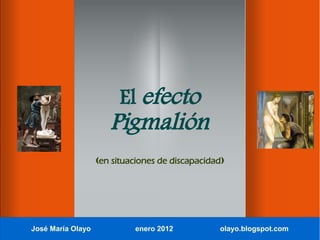 El efecto
                      Pigmalión
                   (en situaciones de discapacidad)




José María Olayo            enero 2012           olayo.blogspot.com
 
