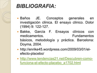 BIBLIOGRAFIA:

   Baños       JE.  Conceptos     generales    en
    investigación clínica. El ensayo clínico. Dolor
    (1994) 9: 122-127.
   Bakke, García F. Ensayos clínicos con
    medicamentos.                    Fundamentos
    básicos, metodología y práctica. Barcelona:
    Doyma, 2004.
   http://enrike45.wordpress.com/2009/03/01/el-
    efecto-placebo/
   http://www.tendencias21.net/Descubren-como-
    funciona-el-efecto-placebo_a1702.html
 