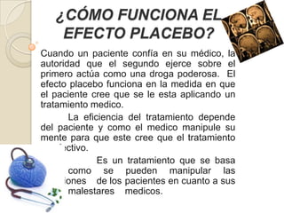 ¿CÓMO FUNCIONA EL
    EFECTO PLACEBO?
Cuando un paciente confía en su médico, la
autoridad que el segundo ejerce sobre el
primero actúa como una droga poderosa. El
efecto placebo funciona en la medida en que
el paciente cree que se le esta aplicando un
tratamiento medico.
       La eficiencia del tratamiento depende
del paciente y como el medico manipule su
mente para que este cree que el tratamiento
es efectivo.
              Es un tratamiento que se basa
en     como se pueden manipular las
emociones de los pacientes en cuanto a sus
       malestares medicos.
 