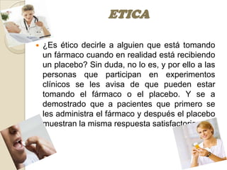 ETICA

   ¿Es ético decirle a alguien que está tomando
    un fármaco cuando en realidad está recibiendo
    un placebo? Sin duda, no lo es, y por ello a las
    personas que participan en experimentos
    clínicos se les avisa de que pueden estar
    tomando el fármaco o el placebo. Y se a
    demostrado que a pacientes que primero se
    les administra el fármaco y después el placebo
    muestran la misma respuesta satisfactoria.
 