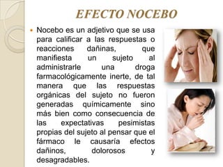 EFECTO NOCEBO
   Nocebo es un adjetivo que se usa
    para calificar a las respuestas o
    reacciones     dañinas,         que
    manifiesta     un      sujeto     al
    administrarle      una        droga
    farmacológicamente inerte, de tal
    manera que las respuestas
    orgánicas del sujeto no fueron
    generadas químicamente sino
    más bien como consecuencia de
    las    expectativas     pesimistas
    propias del sujeto al pensar que el
    fármaco le causaría efectos
    dañinos,        dolorosos         y
    desagradables.
 