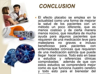 CONCLUSION
   El efecto placebo se emplea en la
    actualidad como una forma de mejorar
    la salud de los pacientes con un
    método un poco diferente, que es
    menos costoso y de cierta manera
    menos nocivo, que resultara de mucha
    ayuda para algunos pacientes que
    requieren de una medicación leve para
    malestares no graves e incluso
    beneficioso   para pacientes       con
    enfermedades crónicas que requieren
    de una medicación estricta que puede
    llegar hacer nociva. Todo esto en base
    a estudios y referencias clínicas
    comprobadas; además de que con
    estos estudios se comprenderá mejor
    como es que funciona nuestro cerebro
    y todo esto para el bienestar del
 