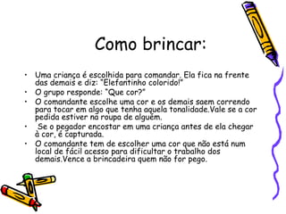Como brincar:
• Uma criança é escolhida para comandar. Ela fica na frente
das demais e diz: “Elefantinho colorido!”
• O grupo responde: “Que cor?”
• O comandante escolhe uma cor e os demais saem correndo
para tocar em algo que tenha aquela tonalidade.Vale se a cor
pedida estiver na roupa de alguém.
• Se o pegador encostar em uma criança antes de ela chegar
à cor, é capturada.
• O comandante tem de escolher uma cor que não está num
local de fácil acesso para dificultar o trabalho dos
demais.Vence a brincadeira quem não for pego.
 