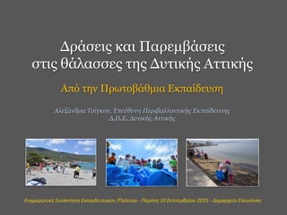 Δράσεις και Παρεμβάσεις
στις θάλασσες της Δυτικής Αττικής
Από την Πρωτοβάθμια Εκπαίδευση
Αλεξάνδρα Τσίγκου, Υπεύθυνη Περιβαλλοντικής Εκπαίδευσης
Δ.Π.Ε. Δυτικής Αττικής
Ενημερωτική Συνάντηση Εκπαιδευτικών /Πολιτών - Πέμπτη 10 Σεπτεμβρίου 2015 - Δημαρχείο Ελευσίνας
 