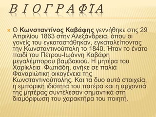 ΒΙΟΓΡΑΦΊΑ 
 Ο Κωνσταντίνος Καβάφης γεννήθηκε στις 29 
Απριλίου 1863 στην Αλεξάνδρεια, όπου οι 
γονείς του εγκαταστάθηκαν, εγκαταλείποντας 
την Κωνσταντινούπολη το 1840. Ήταν το ένατο 
παιδί του Πέτρου-Ιωάννη Καβάφη 
μεγαλέμπορου βαμβακιού. Η μητέρα του 
Xαρίκλεια Φωτιάδη, ανήκε σε παλιά 
Φαναριώτικη οικογένεια της 
Κωνσταντινούπολης. Και τα δυο αυτά στοιχεία, 
η εμπορική ιδιότητα του πατέρα και η αρχοντιά 
της μητέρας συντέλεσαν σημαντικά στη 
διαμόρφωση του χαρακτήρα του ποιητή. 
 