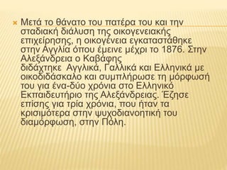  Μετά το θάνατο του πατέρα του και την 
σταδιακή διάλυση της οικογενειακής 
επιχείρησης, η οικογένεια εγκαταστάθηκε 
στην Αγγλία όπου έμεινε μέχρι το 1876. Στην 
Αλεξάνδρεια ο Kαβάφης 
διδάχτηκε Αγγλικά, Γαλλικά και Ελληνικά με 
οικοδιδάσκαλο και συμπλήρωσε τη μόρφωσή 
του για ένα-δύο χρόνια στο Ελληνικό 
Εκπαιδευτήριο της Αλεξάνδρειας. Έζησε 
επίσης για τρία χρόνια, που ήταν τα 
κρισιμότερα στην ψυχοδιανοητική του 
διαμόρφωση, στην Πόλη. 
 