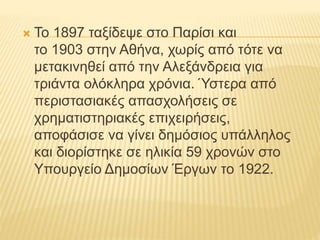  Το 1897 ταξίδεψε στο Παρίσι και 
το 1903 στην Αθήνα, χωρίς από τότε να 
μετακινηθεί από την Αλεξάνδρεια για 
τριάντα ολόκληρα χρόνια. Ύστερα από 
περιστασιακές απασχολήσεις σε 
χρηματιστηριακές επιχειρήσεις, 
αποφάσισε να γίνει δημόσιος υπάλληλος 
και διορίστηκε σε ηλικία 59 χρονών στο 
Υπουργείο Δημοσίων Έργων το 1922. 
 