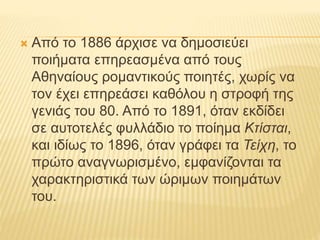  Από το 1886 άρχισε να δημοσιεύει 
ποιήματα επηρεασμένα από τους 
Αθηναίους ρομαντικούς ποιητές, χωρίς να 
τον έχει επηρεάσει καθόλου η στροφή της 
γενιάς του 80. Από το 1891, όταν εκδίδει 
σε αυτοτελές φυλλάδιο το ποίημα Κτίσται, 
και ιδίως το 1896, όταν γράφει τα Τείχη, το 
πρώτο αναγνωρισμένο, εμφανίζονται τα 
χαρακτηριστικά των ώριμων ποιημάτων 
του. 
 