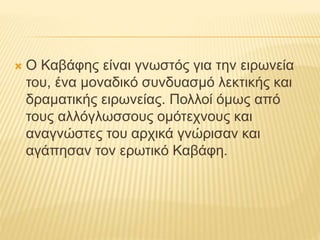  Ο Καβάφης είναι γνωστός για την ειρωνεία 
του, ένα μοναδικό συνδυασμό λεκτικής και 
δραματικής ειρωνείας. Πολλοί όμως από 
τους αλλόγλωσσους ομότεχνους και 
αναγνώστες του αρχικά γνώρισαν και 
αγάπησαν τον ερωτικό Καβάφη. 
 