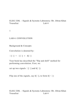 ELEG 320L – Signals & Systems Laboratory /Dr. Jibran Khan
Yousafzai Lab 4
1
LAB 4: CONVOLUTION
Background & Concepts
Convolution is denoted by:
�[�] = �[�] ∗ ℎ[�]
Your book has described the "flip and shift" method for
performing convolution. First, we
set up two signals �[�] and ℎ[�]:
Flip one of the signals, say ℎ[�], to form ℎ[−�]:
ELEG 320L – Signals & Systems Laboratory /Dr. Jibran Khan
Yousafzai Lab 4
 